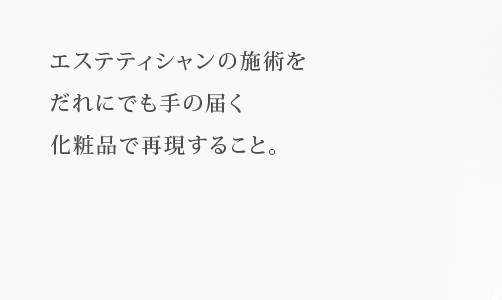 エステティシャンの施術をだれにでも手の届く化粧品で再現すること。