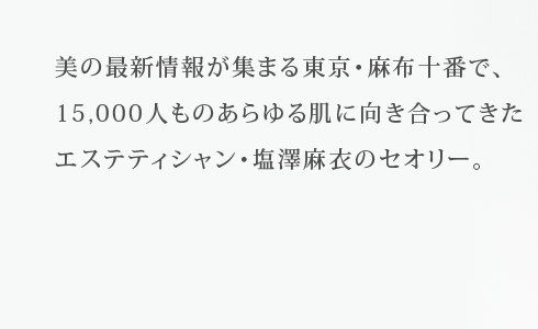 美の最新情報が集まる東京・麻布十番で、15,000人ものあらゆる肌に向き合ってきたエステティシャン・塩澤麻衣のセオリー。