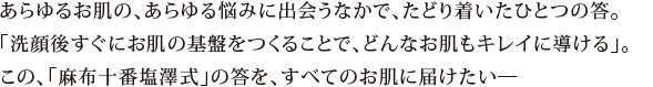 あらゆるお肌の、あらゆる悩みに出会うなかで、たどり着いたひとつの答。「洗顔後すぐにお肌の基盤をつくることで、どんなお肌もキレイに導ける」。この、「麻布十番塩澤式」の答を、すべてのお肌に届けたい―